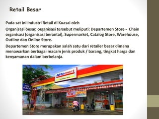 Retail Besar
Pada sat ini industri Retail di Kuasai oleh
Organisasi besar, organisasi tersebut meliputi: Departemen Store - Chain
organisasi (organisasi berantai), Supermarket, Catalog Store, Warehouse,
Outline dan Online Store.
Departemen Store merupakan salah satu dari retailer besar dimana
menawarkan berbagai macam jenis produk / barang, tingkat harga dan
kenyamanan dalam berbelanja.
 