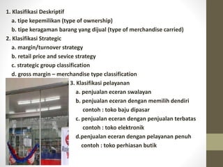 1. Klasifikasi Deskriptif
a. tipe kepemilikan (type of ownership)
b. tipe keragaman barang yang dijual (type of merchandise carried)
2. Klasifikasi Strategic
a. margin/turnover strategy
b. retail price and sevice strategy
c. strategic group classification
d. gross margin – merchandise type classification
3. Klasifikasi pelayanan
a. penjualan eceran swalayan
b. penjualan eceran dengan memilih dendiri
contoh : toko baju dipasar
c. penjualan eceran dengan penjualan terbatas
contoh : toko elektronik
d.penjualan eceran dengan pelayanan penuh
contoh : toko perhiasan butik
 