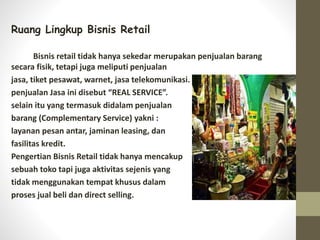 Ruang Lingkup Bisnis Retail
Bisnis retail tidak hanya sekedar merupakan penjualan barang
secara fisik, tetapi juga meliputi penjualan
jasa, tiket pesawat, warnet, jasa telekomunikasi.
penjualan Jasa ini disebut “REAL SERVICE”.
selain itu yang termasuk didalam penjualan
barang (Complementary Service) yakni :
layanan pesan antar, jaminan leasing, dan
fasilitas kredit.
Pengertian Bisnis Retail tidak hanya mencakup
sebuah toko tapi juga aktivitas sejenis yang
tidak menggunakan tempat khusus dalam
proses jual beli dan direct selling.
 