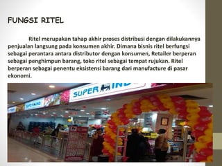 FUNGSI RITEL
Ritel merupakan tahap akhir proses distribusi dengan dilakukannya
penjualan langsung pada konsumen akhir. Dimana bisnis ritel berfungsi
sebagai perantara antara distributor dengan konsumen, Retailer berperan
sebagai penghimpun barang, toko ritel sebagai tempat rujukan. Ritel
berperan sebagai penentu eksistensi barang dari manufacture di pasar
ekonomi.
 