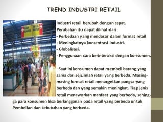 TREND INDUSTRI RETAIL
Industri retail berubah dengan cepat.
Perubahan itu dapat dilihat dari :
- Perbedaan yang mendasar dalam format retail
- Meningkatnya konsentrasi industri.
- Globalisasi.
- Penggunaan cara berinteraksi dengan konsumen.
Saat ini konsumen dapat membeli barang yang
sama dari sejumlah retail yang berbeda. Masing-
masing format retail menargetkan pangsa yang
berbeda dan yang semakin meningkat. Tiap jenis
retail menawarkan manfaat yang berbeda, sehing-
ga para konsumen bisa berlangganan pada retail yang berbeda untuk
Pembelian dan kebutuhan yang berbeda.
 