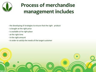 Process of merchandise
management includes
• - the developing of strategies to ensure that the right product
o - is bought at the right price
o - is available at he right place
o - at the right time
o - in the right amount
o - in order to satisfy the needs of the target customer
 