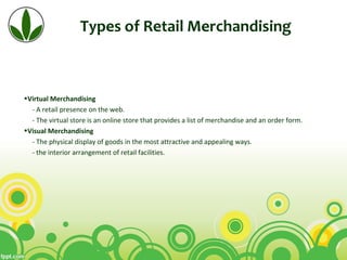 Types of Retail Merchandising
•Virtual Merchandising
- A retail presence on the web.
- The virtual store is an online store that provides a list of merchandise and an order form.
•Visual Merchandising
- The physical display of goods in the most attractive and appealing ways.
- the interior arrangement of retail facilities.
 