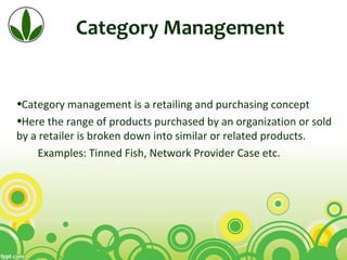 Category Management
•Category management is a retailing and purchasing concept
•Here the range of products purchased by an organization or sold
by a retailer is broken down into similar or related products.
Examples: Tinned Fish, Network Provider Case etc.
 