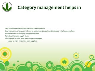Category management helps in
•Easy to identify the availability for small scale businesses
•Easy in selection of products in terms of customers @ departmental stores or retail super markets.
•To reduce the cost of buying goods and services.
•To reduce the risk in supply chain.
•increase overall value from the supply base and gain
access to more innovation from suppliers.
 