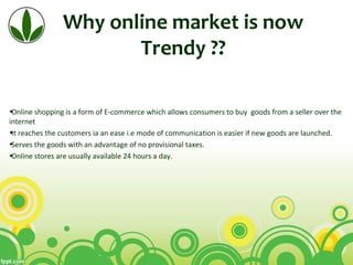 Why online market is now
Trendy ??
•Online shopping is a form of E-commerce which allows consumers to buy goods from a seller over the
internet
•It reaches the customers ia an ease i.e mode of communication is easier if new goods are launched.
•Serves the goods with an advantage of no provisional taxes.
•Online stores are usually available 24 hours a day.
 