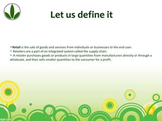 Let us define it
▪Retail is the sale of goods and services from individuals or businesses to the end user.
▪ Retailers are a part of an integrated system called the supply chain.
▪ A retailer purchases goods or products in large quantities from manufacturers directly or through a 
wholesale, and then sells smaller quantities to the consumer for a profit.
 
