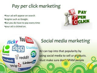 •Your ad will appear on search
•engine such as Google.
•But you do have to pay every time
•your ad is clicked on.
Pay per click marketing
Social media marketing
•U can tap into that popularity by
using social media to sell ur products.
•Just make sure don’t SPAM people
 