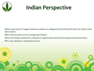 Indian Perspective
•Indian retail sector is largely closed to outsiders to safeguard the livelihood of nearly 15 million small 
store owners
•96% of the business run by unorganized retailers
•Only 51% foreign investment is allowed in single brand retail with prior government permission.
•FDI is also allowed in wholesale business.
 