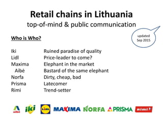 Retail chains in Lithuania
top-of-mind & public communication
Who is Who?
Iki Ruined paradise of quality
Lidl Price-leader to come?
Maxima Elephant in the market
Aibė Bastard of the same elephant
Norfa Dirty, cheap, bad
Prisma Latecomer
Rimi Trend-setter
updated
Sep 2015
 