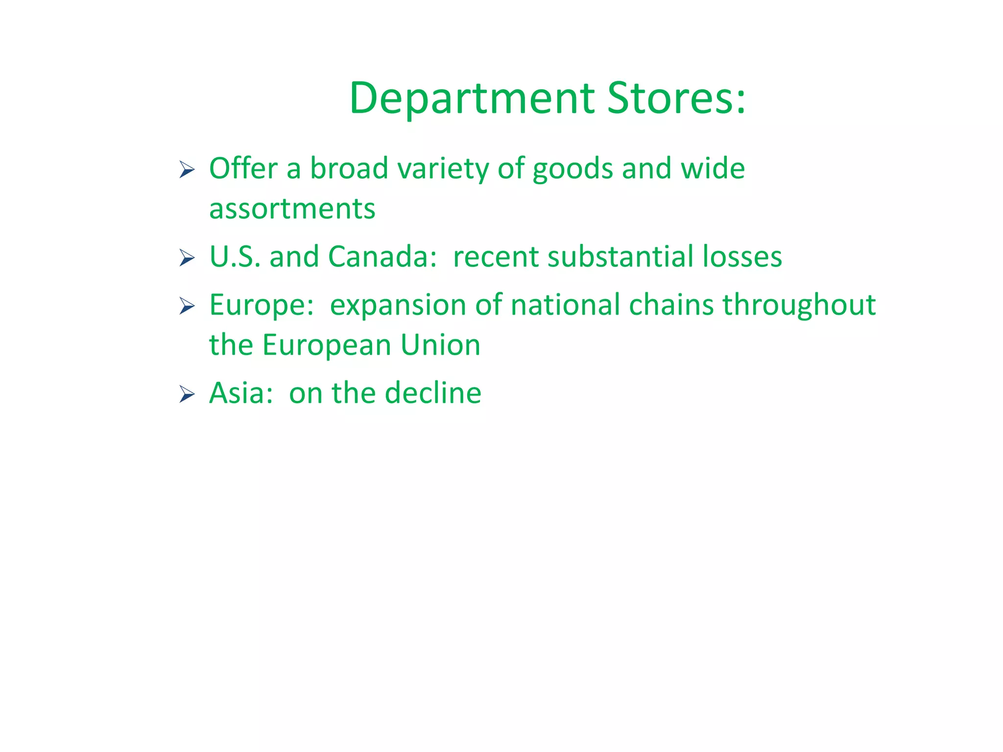  Offer a broad variety of goods and wide
assortments
 U.S. and Canada: recent substantial losses
 Europe: expansion of national chains throughout
the European Union
 Asia: on the decline
Department Stores:
 