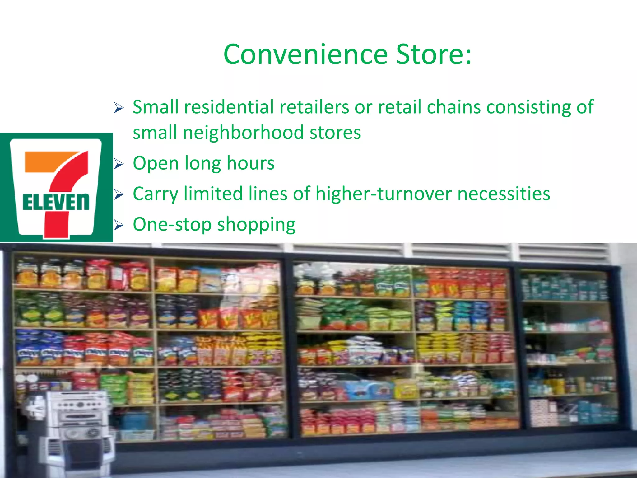 Convenience Store:
 Small residential retailers or retail chains consisting of
small neighborhood stores
 Open long hours
 Carry limited lines of higher-turnover necessities
 One-stop shopping
 