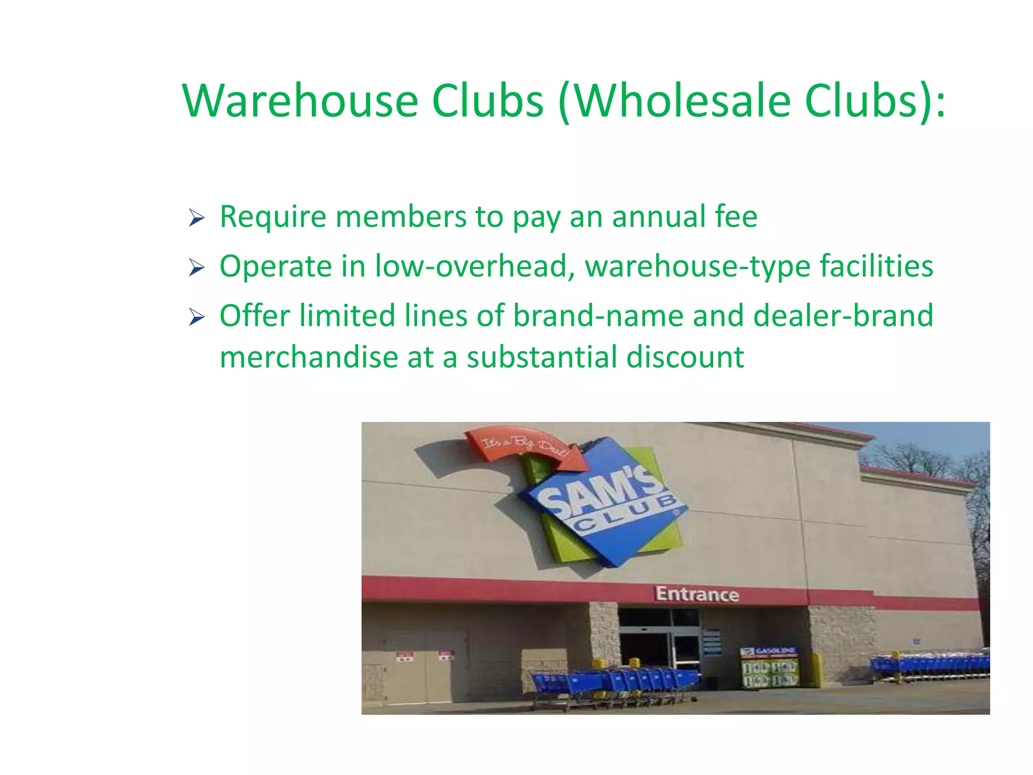 Warehouse Clubs (Wholesale Clubs):
 Require members to pay an annual fee
 Operate in low-overhead, warehouse-type facilities
 Offer limited lines of brand-name and dealer-brand
merchandise at a substantial discount
 