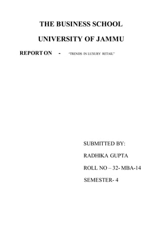 THE BUSINESS SCHOOL
UNIVERSITY OF JAMMU
REPORTON - “TRENDS IN LUXURY RETAIL”
SUBMITTED BY:
RADHIKA GUPTA
ROLL NO – 32- MBA-14
SEMESTER- 4
 