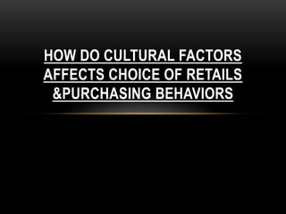 HOW DO CULTURAL FACTORS
AFFECTS CHOICE OF RETAILS
&PURCHASING BEHAVIORS
 