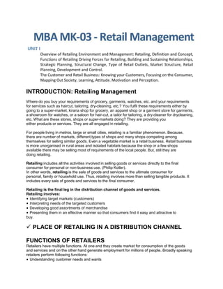 INTRODUCTION: Retailing Management
Where do you buy your requirements of grocery, garments, watches, etc. and your requirements
for services such as haircut, tailoring, dry-cleaning, etc.? You fulfil these requirements either by
going to a super-market, kirana shop for grocery, an apparel shop or a garment store for garments,
a showroom for watches, or a saloon for hair-cut, a tailor for tailoring, a dry-cleaner for drycleaning,
etc. What are these stores, shops or super-markets doing? They are providing you
either products or services. They are all engaged in retailing.
For people living in metros, large or small cities, retailing is a familiar phenomenon. Because,
there are number of markets, different types of shops and many shops competing among
themselves for selling similar goods. Even a vegetable market is a retail business. Retail business
is more unorganised in rural areas and isolated habitats because the shop or a few shops
available there may be selling most of requirements of the local people. But, still they are
doing retailing.
Retailing includes all the activities involved in selling goods or services directly to the final
consumer for personal or non-business use. (Philip Kotler).
In other words, retailing is the sale of goods and services to the ultimate consumer for
personal, family or household use. Thus, retailing involves more than selling tangible products. It
includes every sale of goods and services to the final consumer.
Retailing is the final leg in the distribution channel of goods and services.
Retailing involves:
• Identifying target markets (customers)
• Interpreting needs of the targeted customers
• Developing good assortments of merchandise
• Presenting them in an effective manner so that consumers find it easy and attractive to
buy.
 PLACE OF RETAILING IN A DISTRIBUTION CHANNEL
FUNCTIONS OF RETAILERS
Retailers have multiple functions. At one end they create market for consumption of the goods
and services and on the other hand generate employment for millions of people. Broadly speaking
retailers perform following functions:
• Understanding customer needs and wants
 