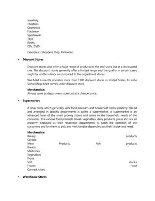 Jewellery
Toiletries
Cosmetics
Footwear
Sportswear
Toys
Books
CDs, DVDs
Examples - Shoppers Stop, Pantaloon
 Discount Stores
Discount stores also offer a huge range of products to the end-users but at a discounted
rate. The discount stores generally offer a limited range and the quality in certain cases
might be a little inferior as compared to the department stores.
Wal-Mart currently operates more than 1300 discount stores in United States. In India
Vishal Mega Mart comes under discount store.
Merchandise:
Almost same as department store but at a cheaper price.
 Supermarket
A retail store which generally sells food products and household items, properly placed
and arranged in specific departments is called a supermarket. A supermarket is an
advanced form of the small grocery stores and caters to the household needs of the
consumer. The various food products (meat, vegetables, dairy products, juices etc) are all
properly displayed at their respective departments to catch the attention of the
customers and for them to pick any merchandise depending on their choice and need.
Merchandise:
Bakery products
Cereals
Meat Products, Fish products
Breads
Medicines
Vegetables
Fruits
Soft drinks
Frozen Food
Canned Juices
 Warehouse Stores
 