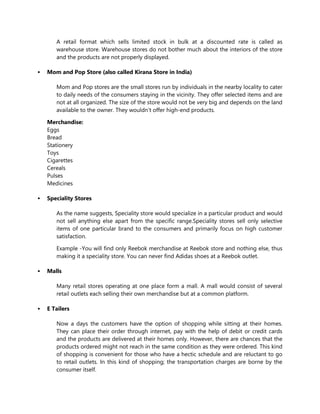 A retail format which sells limited stock in bulk at a discounted rate is called as
warehouse store. Warehouse stores do not bother much about the interiors of the store
and the products are not properly displayed.
 Mom and Pop Store (also called Kirana Store in India)
Mom and Pop stores are the small stores run by individuals in the nearby locality to cater
to daily needs of the consumers staying in the vicinity. They offer selected items and are
not at all organized. The size of the store would not be very big and depends on the land
available to the owner. They wouldn’t offer high-end products.
Merchandise:
Eggs
Bread
Stationery
Toys
Cigarettes
Cereals
Pulses
Medicines
 Speciality Stores
As the name suggests, Speciality store would specialize in a particular product and would
not sell anything else apart from the specific range.Speciality stores sell only selective
items of one particular brand to the consumers and primarily focus on high customer
satisfaction.
Example -You will find only Reebok merchandise at Reebok store and nothing else, thus
making it a speciality store. You can never find Adidas shoes at a Reebok outlet.
 Malls
Many retail stores operating at one place form a mall. A mall would consist of several
retail outlets each selling their own merchandise but at a common platform.
 E Tailers
Now a days the customers have the option of shopping while sitting at their homes.
They can place their order through internet, pay with the help of debit or credit cards
and the products are delivered at their homes only. However, there are chances that the
products ordered might not reach in the same condition as they were ordered. This kind
of shopping is convenient for those who have a hectic schedule and are reluctant to go
to retail outlets. In this kind of shopping; the transportation charges are borne by the
consumer itself.
 
