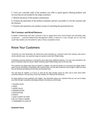 2. Carry out a periodic audit of the products you offer to guard against offering products and
services that are not needed by the target customers.
3. Monitor the prices of the product continuously.
4. Evaluate the placement of the product constantly and how accessible it is for the customer and
the business.
5. Position and reposition your product as part of controlling the promotional mix.
The Customer and Retail Business:
A retailer's relationship with their customer is key to repeat store visits, brand loyalty and ultimately sales
conversions. ... Customer Relationship Management (CRM) in retail isn't a new concept, but it's one that
could help retailers win the battle for sales in these competitive times.
Know Your Customers
“Customers are more demanding, the internet has sped everything up, customers want more newness, they have a
shorter attention span, one seasonal range isn’t going to excite them”Stella Hartley
If changing consumer behaviour is driving the move away from traditional seasons, it is even more important to be
able to understand data and trends. Retail marketing expert Stella Hartley sets out the key rules.
The customer has always been King (or Queen) to retailers, now with the growth of e-commerce and digital media it
seems we are sometimes overwhelmed with customer data, not only what customers have bought or spent but what
they are thinking and feeling and how they are living their lives.
The vital thing for retailers is to focus on what all this data actually means for them and to think about WHY
customers behave in the way they do and how retailers can influence this behaviour.
It’s about getting to what marketers call ‘insights’, key information about your customers that you can use to shape
your offer and gain competitive advantage whatever channels you sell through.
1 TALKING HELPS
2 SPEED
3 ADDED VALUE
4 SEGMENTATION
5 DISCOUNTING
6 EVENTS
7 HAVE A POINT OF VIEW
9 BE CULTURALLY AWARE
11 REMEMBER TO LOOK UP
Customer Focus
 