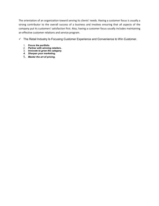 The orientation of an organization toward serving its clients' needs. Having a customer focus is usually a
strong contributor to the overall success of a business and involves ensuring that all aspects of the
company put its customers' satisfaction first. Also, having a customer focus usually includes maintaining
an effective customer relations and service program.
 The Retail Industry Is Focusing Customer Experience and Convenience to Win Customer.
1. Focus the portfolio.
2. Partner with winning retailers..
3. Innovate to grow the category.
4. Sharpen your marketing.
5. Master the art of pricing.
 
