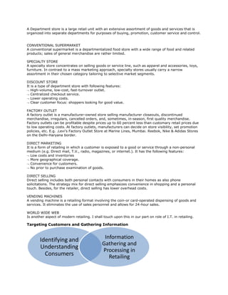 A Department store is a large retail unit with an extensive assortment of goods and services that is
organized into separate departments for purposes of buying, promotion, customer service and control.
CONVENTIONAL SUPERMARKET
A conventional supermarket is a departmentalized food store with a wide range of food and related
products; sales of general merchandise are rather limited.
SPECIALTY STORE
A specialty store concentrates on selling goods or service line, such as apparel and accessories, toys,
furniture. In contrast to a mass marketing approach, specialty stores usually carry a narrow
assortment in their chosen category tailoring to selective market segments.
DISCOUNT STORE
It is a type of department store with following features:
 High-volume, low-cost, fast-turnover outlet.
 Centralized checkout service.
 Lower operating costs.
 Clear customer focus: shoppers looking for good value.
FACTORY OUTLET
A factory outlet is a manufacturer-owned store selling manufacturer closeouts, discontinued
merchandise, irregulars, cancelled orders, and, sometimes, in-season, first quality merchandise.
Factory outlets can be profitable despite prices up to 60 percent less than customary retail prices due
to low operating costs. At factory outlets, manufacturers can decide on store visibility, set promotion
policies, etc. E.g. .Levi’s Factory Outlet Store at Marine Lines, Mumbai. Reebok, Nike & Adidas Stores
on the Delhi-Haryana border.
DIRECT MARKETING
It is a form of retailing in which a customer is exposed to a good or service through a non-personal
medium (e.g. Direct mail, T.V., radio, magazines, or internet.). It has the following features:
 Low costs and inventories
 More geographical coverage.
 Convenience for customers.
 No prior to purchase examination of goods.
DIRECT SELLING
Direct selling includes both personal contacts with consumers in their homes as also phone
solicitations. The strategy mix for direct selling emphasizes convenience in shopping and a personal
touch. Besides, for the retailer, direct selling has lower overhead costs.
VENDING MACHINES
A vending machine is a retailing format involving the coin-or card-operated dispensing of goods and
services. It eliminates the use of sales personnel and allows for 24-hour sales.
WORLD WIDE WEB
Is another aspect of modern retailing. I shall touch upon this in our part on role of I.T. in retailing.
Targeting Customers and Gathering Information
Identifying and
Understanding
Consumers
Information
Gathering and
Processing in
Retailing
 