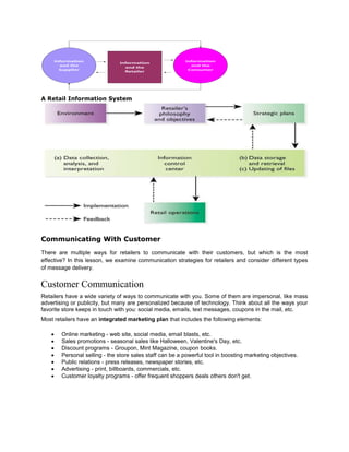 A Retail Information System
Communicating With Customer
There are multiple ways for retailers to communicate with their customers, but which is the most
effective? In this lesson, we examine communication strategies for retailers and consider different types
of message delivery.
Customer Communication
Retailers have a wide variety of ways to communicate with you. Some of them are impersonal, like mass
advertising or publicity, but many are personalized because of technology. Think about all the ways your
favorite store keeps in touch with you: social media, emails, text messages, coupons in the mail, etc.
Most retailers have an integrated marketing plan that includes the following elements:
 Online marketing - web site, social media, email blasts, etc.
 Sales promotions - seasonal sales like Halloween, Valentine's Day, etc.
 Discount programs - Groupon, Mint Magazine, coupon books.
 Personal selling - the store sales staff can be a powerful tool in boosting marketing objectives.
 Public relations - press releases, newspaper stories, etc.
 Advertising - print, billboards, commercials, etc.
 Customer loyalty programs - offer frequent shoppers deals others don't get.
 