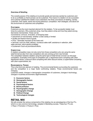 Overview of Retailing
The overall purpose of the retailing is to provide goods and services wanted by customers and
to do so profitably so that business can be sustained. This means if a retailer is to be successful
and customer satisfied the retailer must understand, the three core factors of retailing, namely,
customers, their needs, wants and buying behaviour; competition, their strategies; and above all
the environment of customers and competition.
CUSTOMERS
Customers are the most important element for the retailers. To be successful retailer must
know its customers. Why customers shop, how they select a shop and how they select among
that stores merchandise. These can be:
Convenience- of hours, of location, of shopping ease
• Assortment of merchandise- whether a wide variety or limited
• Quality and fashion level of goods
• Price - Generally important at the lower end
• Services- such as credit, delivery, courteous sales staff, assistance in selection, after
sales services, return-goods privileges.
• Excitement- Such as promotional efforts.
COMPETITION
A retailers competition does not only come from those competitors who are using the same
retail format but also from new competitors who are coming up from new formats.
The competition between retailers using the same type of retail format is known as intra-type
competition. Examples of this type of competition are: a department store competing with other
department stores; a discount store competing with other discount stores; a supermarket competing
with other supermarkets; etc.
ENVIRONMENTAL TRENDS
This is the third core element of retailing. The environmental factors surrounding the customers
and the competition is a major factor confronting retailers. These environmental factors are:
changing
customers needs, changes in demographic composition of customers, changes in technology,
changes in business environment, legal framework.
1) Economic factors
2) Demographic factors
3) Social factors
4) Psychological factors
5) Brand profusion
6) Psychographic change
7) Demographic Change
8) Political Change
9) Technological changes
RETAIL MIX
We will consider the various components of the retailing mix as subcategories of the four P’s,
which is a very common terminology, adopted in Marketing courses. These four ‘P’s are:
• Place • Promotion • Product • Price
 
