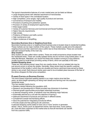 The typical characteristics features of a main market area can be listed as follows
• Large shopping stores with selected assortment of merchandise.
• Variety of store types in the centralized location.
• High competition, price ranges, high quality of product and services.
• Convenience of transport and mobility.
• Provisions of parking and pedestrian spaces.
• Provision of variety of employment opportunities.
• Wide target market.
• Variety of Customer Services and Commercial and Social Facilities
• Higher Security requirements.
• High rentals.
• Problems of Pollution and traffic control.
• High maintenance cost.
• Higher incidences of shoplifting.
Secondary Business Area or Neighbourhood Area
Secondary business area or a neighbourhood business area is located close to residential localities.
These markets can be major markets of the suburb. These markets usually serve the adjacent
neighbourhood and their catchment area is within two to three kilometres. These are connected
well with transport facility of the main city.
Strip Clusters
Strip clusters are also called ribbon centers. These are small convenience shops located near
the residential areas. These are usually isolated stores and do not form a big market place. In old
cities like Banaras, Allahabad, you would find these strip clusters running to a long distance,
usually housed by small shops providing variety of items, which are specialty of the town.
Isolated Shopping Areas
These are 'free standing stores' away from any nearby stores. Such an isolated site may be
just around corner or across the streets. Generally, these stores meet the specific customer
requirement of the locality in which they are situated and hence catchment area served by these
stores is very small. Early discount stores were used to be at isolated place because of the fear of
the others shoppers for their price competition.
PLANNED CONTROLLED SHOPPING CENTRES
The trend toward organized retailing started in our major metros since last few
years, as store began spreading out along main streets and fanning over into suburban
residential areas.
This has resulted mainly due to:
• Retailers started following the population shift.
• Research and development in Retail provided new dimension to business.
• Planned growth opportunities encouraged networked business.
• A planned shopping centre, of whatever size has following major features:
• Essentially planned as a unit with the objective of having a
• balanced assortment of products and services in different stores.
• Complement overall merchandising efforts.
• Have the potential for integrated promotional efforts.
• Provide ample and free parking for all customers.
A planned shopping centre seeks to have one or more "anchor or generator
stores", that is, stores (such as department stores, fast food store, music parlour,
etc.) that will draw customers to the market area so that all merchants can benefit
from the customer traffic.
 