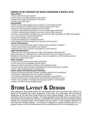 ISSUES TO BE THOUGHT OF WHILE CHOOSING A RETAIL SITE
Type of Site
• Is site near the target market?
• Is the type of site appropriate for the store?
• What are the age and condition of the site?
• What is the trade area?
Accessibility
• What are the roads patterns and conditions surrounding the site?
• Do any natural or artificial barriers impede access to the site?
• Does the site have good visibility from the street?
• Is there a good balance between to much and too little traffic flow?
• Is there a good balance between too much and too little parking?
• Is there a good balance between too much and too little congestion of traffic and people?
• Is it easy to enter /exit the parking lot?
Location Advantages within a center
• Is the site adjacent to important tenants?
• Will adjacent tenants complement /compete with the store?
Terms of Occupancy
• Are the terms of the lease slated in favour of the landlord or retailer?
• Is the type of lease favourable to the retailer?
• What are the various options of occupancy of the location?
Legal Considerations
• Does the site meet requirements of the Local Statutory Requirement?
SAQ: What do you understand by a 100% location? How you would convert the
footfalls into the shop to real purchases, if you are located in a 100% location and do
a business in kid’s garments?
Store Location
• Does the site meet environmental standards?
• Is the site zoning compatible with the store?
• Does the store's architectural design meet building codes?
• Are the store's external signs compatible with zoning ordinances, building
• codes, and shopping centre management?
Power, Water and Maintenance Facilities
• Does the sources and type of power available required for the purpose?
• Is there an independent sources of water available?
• Is drinking and usable water available during peak consumption?
• Does the mechanism of mechanical and electrical maintenance exist?
• What is the condition of sewage and drainage system in that locality?
• What is the life of the drainage system?
STORE LAYOUT & DESIGN
After selecting an appropriate location the next important task, which lie ahead of the retailer is to
decide on the exterior and interior appearance of the store. You would agree that the physical
appearance of the retail store should present the entire retailing strategy. "How you show it is as
important as what you have on display". The retail organizations that really need to succeed have to
concentrate more to selling than locations, merchandise and customer service and develop detailed
strategic and procedural codes. Pac Underhill, who has studied `in store shopping' behaviour for
more than two decades believes, " the science of shopping is a hybrid discipline part of it is a
physical science, and part is social science and only part science at all, for it is also partly an art.
 