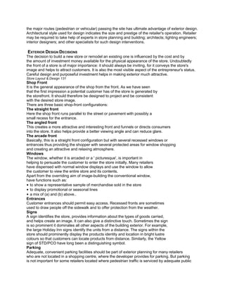the major routes (pedestrian or vehicular) passing the site has ultimate advantage of exterior design.
Architectural style used for design indicates the size and prestige of the retailer's operation. Retailer
may be required to take help of experts in store planning and building; architects; lighting engineers;
interior designers; and other specialists for such design interventions.
EXTERIOR DESIGN DECISIONS
The decision to build a new store or remodel an existing one is influenced by the cost and by
the amount of investment money available for the physical appearance of the store. Undoubtedly
the front of a store is of major importance: it should always be inviting, for it conveys the store's
image and helps to attract customers. It is also the most visible aspect of the entrepreneur's status.
Careful design and purposeful investment helps in making exterior much attractive.
Store Layout & Design 131
Shop Front
It is the general appearance of the shop from the front. As we have seen
that the first impression a potential customer has of the store is generated by
the storefront. It should therefore be designed to project and be consistent
with the desired store image.
There are three basic shop-front configurations:
The straight front
Here the shop front runs parallel to the street or pavement with possibly a
small recess for the entrance.
The angled front
This creates a more attractive and interesting front and funnels or directs consumers
into the store. It also helps provide a better viewing angle and can reduce glare.
The arcade front
Basically, this is a straight front configuration but with several recessed windows or
entrances thus providing the shopper with several protected areas for window shopping
and creating an attractive and relaxing atmosphere.
Windows
The window, whether it is arcaded or a ' picturesque', is important in
helping to persuade the customer to enter the store initially. Many retailers
have dispensed with normal window displays and use the window to allow
the customer to view the entire store and its contents.
Apart from the overriding aim of image-building the conventional window,
have functions such as:
• to show a representative sample of merchandise sold in the store
• to display promotional or seasonal lines
• a mix of (a) and (b) above..
Entrances
Customer entrances should permit easy access. Recessed fronts are sometimes
used to draw people off the sidewalk and to offer protection from the weather.
Signs
A sign identifies the store, provides information about the types of goods carried,
and helps create an image. It can also give a distinctive touch. Sometimes the sign
is so prominent it dominates all other aspects of the building exterior. For example,
the large Holiday Inn signs identify the units from a distance. The signs within the
store should prominently display the products identity and location in bright lustre
colours so that customers can locate products from distance. Similarly, the Yellow
sign of STD/PCO have long been a distinguishing symbol.
Parking
Adequate, convenient parking facilities should be part of exterior planning for many retailers
who are not located in a shopping centre, where the developer provides for parking. But parking
is not important for some retailers located where pedestrian traffic is serviced by adequate public
 