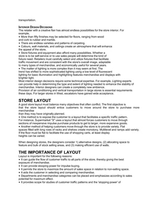 transportation.
INTERIOR DESIGN DECISIONS
The retailer with a creative flair has almost endless possibilities for the store interior. For
example,
• More than fifty finishes may be selected for floors, ranging from wood
and cork to rubber and marble.
• There are endless varieties and patterns of carpeting.
• Colours, wall materials, and ceilings create an atmosphere that will enhance
the appeal of the store.
• Store fixtures and equipment also afford many possibilities. Whether a
store is to be self-service or to use sales people will determine the kind of
fixture need. Retailers must carefully select and utilize fixtures that facilitate
traffic movement and are consistent with the store's overall image, adaptable
to many types of merchandise, and economically useful for several years.
• The matter of lighting is more complex than it may seem at first. The
trend has shifted to more sophisticated lighting using a low level of fluorescent
lighting for basic illumination and highlighting features merchandise and displays with
brighter light.
Most interior design decisions require some technical expertise. For example, Lighting experts
can provide help in determining the type and extent of lighting needed to enhance the stability of
merchandise. Interior designers can create a completely new ambience.
Provision of air conditioning and vertical transportation in large stores is essential requirements
these days. For larger stores in West, escalators have gained wide acceptance.
STORE LAYOUT
A good store layout must balance many objectives that often conflict. The first objective is
that the store layout should entice customers to move around the store to purchase more
merchandise
than they may have originally planned.
• One method is to expose the customer to a layout that facilitates a specific traffic pattern.
For instance, Supermarket "X" uses a layout that almost forces customers to move through
sections of inexpensive impulse purchase products to get to larger, more expensive goods.
• Another method of helping customers move through the store is to provide variety. Flat
spaces filled with long rows of racks and shelves create monotony. Multilevel and ramps add variety.
If the floor must be flat to facilitate the use of shopping carts, at least display
heights can be varied.
When designing stores, the designers consider 1) alternative designs, (2) allocating space to
feature and bulk of stock selling areas, and (3) making efficient use of walls.
THE IMPORTANCE OF LAYOUT
Layout is important for the following reasons:
• It can guide the flow of customer traffic to all parts of the store, thereby giving the best
exposure of merchandise.
• It can provide stooping power for impulse buying.
• It permits the store to maximize the amount of sales space in relation to non-selling space.
• It aids the customer in selecting and comparing merchandise.
• Departments and merchandise categories can be placed and emphasizes according to sales
potential for maximum effect.
• It provides scope for studies of customer traffic patterns and the 'stopping power' of
 