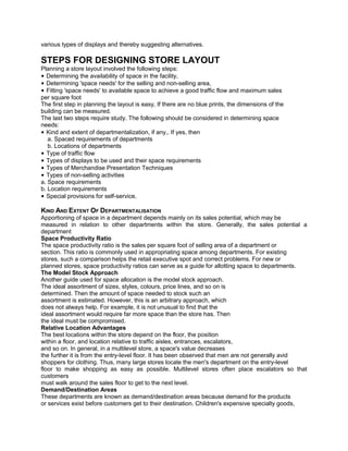 various types of displays and thereby suggesting alternatives.
STEPS FOR DESIGNING STORE LAYOUT
Planning a store layout involved the following steps:
• Determining the availability of space in the facility,
• Determining 'space needs' for the selling and non-selling area,
• Fitting 'space needs' to available space to achieve a good traffic flow and maximum sales
per square foot
The first step in planning the layout is easy. If there are no blue prints, the dimensions of the
building can be measured.
The last two steps require study. The following should be considered in determining space
needs:
• Kind and extent of departmentalization, if any,. If yes, then
a. Spaced requirements of departments
b. Locations of departments
• Type of traffic flow
• Types of displays to be used and their space requirements
• Types of Merchandise Presentation Techniques
• Types of non-selling activities
a. Space requirements
b. Location requirements
• Special provisions for self-service.
KIND AND EXTENT OF DEPARTMENTALISATION
Apportioning of space in a department depends mainly on its sales potential, which may be
measured in relation to other departments within the store. Generally, the sales potential a
department
Space Productivity Ratio
The space productivity ratio is the sales per square foot of selling area of a department or
section. This ratio is commonly used in appropriating space among departments. For existing
stores, such a comparison helps the retail executive spot and correct problems. For new or
planned stores, space productivity ratios can serve as a guide for allotting space to departments.
The Model Stock Approach
Another guide used for space allocation is the model stock approach.
The ideal assortment of sizes, styles, colours, price lines, and so on is
determined. Then the amount of space needed to stock such an
assortment is estimated. However, this is an arbitrary approach, which
does not always help. For example, it is not unusual to find that the
ideal assortment would require far more space than the store has. Then
the ideal must be compromised.
Relative Location Advantages
The best locations within the store depend on the floor, the position
within a floor, and location relative to traffic aisles, entrances, escalators,
and so on. In general, in a multilevel store, a space's value decreases
the further it is from the entry-level floor. It has been observed that men are not generally avid
shoppers for clothing. Thus, many large stores locate the men's department on the entry-level
floor to make shopping as easy as possible. Multilevel stores often place escalators so that
customers
must walk around the sales floor to get to the next level.
Demand/Destination Areas
These departments are known as demand/destination areas because demand for the products
or services exist before customers get to their destination. Children's expensive specialty goods,
 