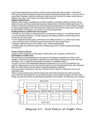 and furniture departments as well as customer service areas like beauty salons, credit offices,
ATM counters and photography studios are usually located off the beaten path - in corners and on
upper floors. Besides, customers looking for these items will find them no matter where they are
located in the store. Thus, they do not need prime locations.
Adjacent Departments
Retailers often cluster complementary products together to facilitate multiple purchases. Some
stores are now combining traditionally separate departments to facilitate multiple purchases. For
instance, Kmart has combined its toy and sporting goods departments. Kmart's children's apparel
is now grouped together, with infant and boy's wear across the aisle from girl's wear. Active wear
for both children and adults is now found in an exercise department.
Guiding factors to optimise the use of space
• Devote as much space to selling activities as compared to storage or non-selling functions.
• In prime shopping locations, consider assigning non-selling activities to other areas where
rental costs are much lower.
• In the designated selling space, eliminate all non-selling functions, e.g. clerical work areas.
• Use vertical as well as horizontal space (but keeping the store image intact).
• Replace inefficient fixtures with modern, open, volume-selling fittings.
• Analyse sales and profit per square foot of selling space and re-locate departments taking
into account:
TYPES OF TRAFFIC-FLOWS
Today's modern retailers use three types of traffic-flows; grid, racetrack, and free form.
Grid Pattern of Traffic Flow
The grid layout is best illustrated by most grocery and drugstore operations as shown in the
diagram. It contains long gondolas (A gondola is an island type of self-service counter with tiers
of shelves, bins, or pegs) of merchandise and aisles in a repetitive pattern.
The grid is not the most aesthetically pleasing arrangement, but it is much cost efficient and
good for shopping trips in which the customer plans to move throughout the entire store. Because
SAQ: On which factors kind and extent of departmentalisation depends?
they know where everything is, they can minimize the time spent on a task that many do not
especially enjoy.
There is a less wasted space with this design than with others because the aisles are all the
same width and are designed to be just wide enough to accommodate shoppers and their carts.
Finally, because the fixtures are generally standardizes and repetitive, the fixturing cost is reduced.
 