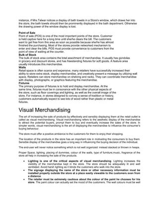 instance, if Mrs.Talwar notices a display of bath towels in a Store's window, which draws her into
the store, the bath towels should then be prominently displayed in the bath department. Otherwise
the drawing power of the window display is lost.
Point of Sale
Point of sale (POS) is one of the most important points of the store. Customer
is held captive here for a long time until she/he clears the bill. The customers
want to get free from this area as soon as possible because she/he has almost
finished the purchasing. Most of the stores provide networked mechanism to
enter and clear the bills. POS must provide convenience to customers from the
point of view of waiting at the counter.
Bulk of Stock
The bulk of stock area contains the total assortment of merchandise. It usually has gondolas
in grocery and discount stores, and has freestanding fixtures for soft goods. A feature area
usually introduces this merchandise.
Walls
Retail space is often scarce and expensive, many retailers have successfully increased their
ability to store extra stock, display merchandise, and creatively present a message by utilizing wall
space. Retailers can store merchandise on shelving and racks. They can coordinate merchandise
with display, photographs, or graphics featuring the merchandise.
Fixtures
The primary purpose of fixtures is to hold and display merchandise. At the
same time, fixtures must be in consonance with the other physical aspects of
the store, such as floor coverings and lighting, as well as the overall image of the
store. For instance, in stores designed to convey a sense of tradition or history,
customers automatically expect to see lots of wood rather than plastic or metal
fixtures.
Visual Merchandising
The art of increasing the sale of products by effectively and sensibly displaying them at the retail outlet is
called as visual merchandising. Visual merchandising refers to the aesthetic display of the merchandise
to attract the potential buyers, prompt them to buy and eventually increase the sales of the store. In
simpler words, visual merchandising is the art of displaying the merchandise to influence the consumer’s
buying behaviour.
The store must offer a positive ambience to the customers for them to enjoy their shopping.
The location of the products in the store has an important role in motivating the consumers to buy them.
Sensible display of the merchandise goes a long way in influencing the buying decision of the individual.
The end-user will never notice something which is not well organized: instead stacked or thrown in heaps.
Proper Space, lighting, placing of dummies, colour of the walls, type of furniture,music, fragrance of the
store all help in increasing the sale of the products.
 Lighting is one of the critical aspects of visual merchandising. Lighting increases the
visibility of the merchandise kept in the store. The store should be adequately lit and well
ventilated. Avoid harsh lighting as it blinds the customers who walk into the store.
 The signage displaying the name of the store or other necessary information must be
installed properly outside the store at a place easily viewable to the customers even from
a distance.
 The retailer must be extremely cautious about the colour of the paint he chooses for his
store. The paint colour can actually set the mood of the customers. The wall colours must be well
 