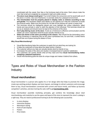 coordinated with the carpet, floor tiles or the furnitures kept at the store. Dark colours make the
room feel small and congested as compared to light and subtle colours.
 The store must always smell good. Foul smell irritates the consumers and he would walk out of
the store in no time. Use room fresheners ‘or aromatic sticks for a pleasant environment.
 The merchandise must be properly placed in display racks or shelves according to size
and gender. Put necessary labels (size labels) on the shelves as it help the customers to locate
the products easily. Make sure the product do not falls off the shelves as it gives a messy look.
 The dummies should be intelligently placed and must highlight the unique collections, latest
trends and new arrivals in order to catch the attention of the individual. The dummies should not
act as an obstacle and should never be kept at the entrance of the store.
 Don’t play blaring music at the store. It acts as a hindrance to effective communication and the
retailer can never understand what the buyer actually intends to buy.
 Select the theme of the store according to the season. Red should be the dominating colour
during Christmas or Valentines Day as the colour symbolizes love, fun and frolic. A white theme
would look out of place during the season of love.
Why Visual Merchandising?
 Visual Merchandising helps the customers to easily find out what they are looking for.
 It helps the customers to know about the latest trends in fashion.
 The customer without any help can actually decide what he intends to buy.
 It increases the sales of the store and results in increased level of customer satisfaction.
 The customers can quickly decide what all they need and thus visual merchandising makes
shopping a pleasant experience.
 Visual merchandising gives the store its unique image and makes it distinct from others.
Types and Roles of Visual Merchandiser in the Fashion
Industry
Visual merchandiser:
Visual merchandiser is a person who applies his or her design skills that helps to promote the image,
create eye-catching product displays and store layouts, and design to attract customers and encourage
them to buy. Visual merchandisers connected with current and future trends, and follow up business
competitor’s activities, and also training the sales staff to getmerchandising skills.
Visual merchandiser assemble marketing principles, get combine the knowledge about retail
merchandising, and creativity to use the space and layout of the store to represent the store’s catalog in
a right way. They are need to professional training to do the following task successfully.
 In-store displays
 Interactive displays
 Mannequin styling
 Point-of-sale displays
 Posters
 Price tickets
 