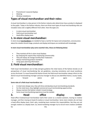  Promotional / seasonal displays
 Shelving
 Window installations
Types of visual merchandiser and their roles:
A visual merchandiser is a key person in the fashion industry who determines how a product is displayed
to the public. Today in the fashion industry, there are three main types of visual merchandising roles are
included. Every role is slightly different from other. Here the types are:
1. In-store visual merchandiser
2. Field visual merchandiser and
3. Head office display team.
1. In-store visual merchandiser:
In-store visual merchandisers are needed to have a real fair for layout and composition, consciousness
about the retailers brand image, products and display techniques are combined with knowledge.
In-store visual merchandiser play some essential roles, these are following below:
 They maintain all the in store visual displays
 By analyzing the reports they maximizing commerciality
 They will always do change monthly floor makeovers
 Always maintaining product standards
 Using space planning information
2. Field visual merchandiser:
Field visual merchandisers are to help and give guidance the retail stores of the fashion brands on all
perspectives of visual merchandising like set guidelines, ensuring consistency and visual excellence
across the brand. To move forward the fashion brand, the field visual merchandiser always inform to the
district visual merchandising manager and area manager to discuss any identified chance, issues/ needs,
put forward advice and agree actions.
Some roles of a field visual merchandiser are:
 In retail store design area, they will drive and develop visual merchandising standards.
 For the retail store, they highlight commercial visual merchandising opportunities.
 Always maintain the fashion retailer’s brand strategy.
 Some visual merchandising experience must be needed.
3. Head office display team:
Head office Creative/visual merchandiser starts their career as a creative assistant, moving to creative
manager, and then moving to head of creative or visual merchandiser. Some store retailers do not have
a head office display team, that’s why, marketing team maintain this responsibilities. But they are not
enough creative as a display team. So, brand marketing manager try to recruit more creative candidate
for this post.
 