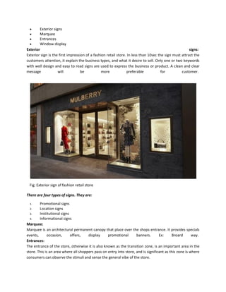  Exterior signs
 Marquee
 Entrances
 Window display
Exterior signs:
Exterior sign is the first impression of a fashion retail store. In less than 10sec the sign must attract the
customers attention, it explain the business types, and what it desire to sell. Only one or two keywords
with well design and easy to read signs are used to express the business or product. A clean and clear
message will be more preferable for customer.
Fig: Exterior sign of fashion retail store
There are four types of signs. They are:
1. Promotional signs
2. Location signs
3. Institutional signs
4. Informational signs
Marquee:
Marquee is an architectural permanent canopy that place over the shops entrance. It provides specials
events, occasion, offers, display promotional banners. Ex: Broard way.
Entrances:
The entrance of the store, otherwise it is also known as the transition zone, is an important area in the
store. This is an area where all shoppers pass on entry into store, and is significant as this zone is where
consumers can observe the stimuli and sense the general vibe of the store.
 