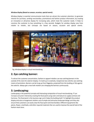 Window display (Based on season, occasion, special event):
Window display is essential communication tools that can attract the customer attention, to generate
interest for purchase, sending merchandise, promotional and fashion product information, by creating
an innovative or attractive display for increasing sales, which meet the customer needs. It helps to
convince the customer to buy something in a few seconds. Budgets for window display vary from
retailer to retailer, but concepts are based on season, occasion and special events.
Fig: Window display in visual merchandising
2. Eye catching banner:
To attract the customer concentration, fashion or apparel retailers use eye catching banners in the
outside of the store for exterior display. It is built up in creatively, inexpensive but colorful, eye catching
means of promotion. Banners can be hung up from flagpoles, projected from the building or flat against
the exterior. Always get a new look retailers are changing the banners continuously.
3. Landscaping:
Landscaping is the powerful concept and interesting composition of visual merchandising. IT can
increase consumer interest by creating the focal point using color and texture to supply contrast and
harmony. The focal point is the business sign and it helps the building itself. To highlight the product
display and store arrangement retailers use of simple and attractive landscape design and they also
ensure that customers can easily view the focal point and merchandise. Different equipments like
plants, flower, small beds, and other required materials that are used to improve the overall look of the
fashion retail store.
 