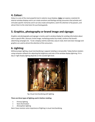 4. Colour:
Colour is a one of the most powerful tool in exterior visual displays. Color can express creativity for
exterior window displays and it can create emotions and feelings among consumers that activate and
stimulate specific memories and it can also create atmosphere, catch the attention of by-passers, and
attract them to the retail store for purchasing goods.
5. Graphics, photography or brand image and signage:
Graphics and photography and signage is mainly used in window display for sending information about
sale or special offer, discount, brand image, marketing product by model, reinforce the brand's
advertising campaigns etc . To do is display colorful, bold text, easy to read, short and clear message and
graphics are used to attract the attention of the consumers.
6. Lighting:
Without proper lighting, visual merchandising in apparel retailing is not possible. Today fashion retailers
using computer software for adjusting the brightness and color of the window display lightning. If it is
day or night display lighting depends on the outside light level.
Fig: Visual merchandising with lighting
There are three types of lighting used in fashion retailing:
 Primary lighting
 Store illumination
 Atmosphere lighting
Here I have mention some importance of lighting in visual merchandising.
 