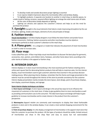  To develop inside and outside decoration proper lighting is essential
 It can express helpful impression about the merchandise offers and window display,
 To highlight products, it separate one location to another in retail shop, to identify spaces, to
create mood or feeling, occasion, seasonal effects lighting can enlarge the retail stores over all looks.
 All the color of decoration totally depends on lighting.
 Lighting can attracts and captures the customer’s interest and helps to set the mind for
purchase the product
7. Eyesight:Eyesight is the visual elements that help to create impressing atmosphere by the use
of colours, lighting, shades and shapes, elements of arts and principles of design.
8. Fashion trends:
Visual merchandiser or window display designers must follow the latest fashion and predict future
fashion movements. Clothing, fashion accessories and other merchandise must be styled on
mannequins perfectly to draw customer’s attention to the retail shop.
9. A Plano gram: It is a diagram or model that indicates the placement of retail merchandise
on shelf in order to increase sales.
10. Floor map:
It also called floor plan. A floor map helps visual merchandisers to discover the best place for garments,
accessories, men, women, and children items, footwear, and other home decor items according to the
color stories of clothes in the apparel or fashion shop.
B. INTERIOR DISPLAY:
Interior displays or in-store visual merchandising is the most essential part for fashion retailing and to
utilize each square foot for decorating fashion products that will help to maximize sales. For this interior
display, visual merchandisers want to get customers attention that essential in the purchase decision
making process. When planning interior displays, remember that the theme and image presented on the
exterior must be carried throughout the interior of the store to provide consistency for the customer.
Interior display presentation mainly includes the store layout, store design, point of purchases displays,
item display, assortment display, and signage.
Some interior display techniques are below:
1. Store layout and design: A store layout and design is the actual key ways to try to influence the
movement of customers in the retail store. It helps to give guideline them to more merchandise as well
as providing communication cues to the consumer. The ideal store layout and design will helps to give
guideline to increase merchandise and to create interest in the product from the customer’s
perspective.
2. Mannequins: Apparel retailer are commonly used mannequins to display their latest fashionable
products in-store and in the window display. It can create a more wished shopping environment for the
customers.
3. Point of purchase display: It is the display arrangement of merchandise in the apparel retail store that
help the customer to purchase the product. All the types of products should be visible, limited amount
of merchandise are show in the shop floor and easy to access but not overcrowded.
 
