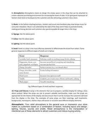 4. Atmospherics: Atmospheric means to design the empty space in the shop that can be attached to
create a desired purchasing environment for increasing the levels of sales. It can give good impression of
fashion retail store or boutiques to the customer and also attracting customers into a store.
5. Music: In the fashion retailing business, retailers and visual merchandisers play slow tempo music for
consumer relaxation. Music’s are selected by the style of the shop and it helps to promote brands,
making purchasing decision and customer also spend enjoyable & longer time in the shop.
6. Signage: See the above point.
7. Colour: See the above point.
8. Lighting: See the above point.
9. Smell: Smell in a shop is the most effective elements to differentiate the brand from others. Some
general responses to different types of smells are in below:
Fig: Different types of smell and their responses
10. Props and Fixtures: A prop is the elements that use to prepare a window display for telling a story
about product. When the props are use to present saleable merchandise, make sure the props are
appropriate for the theme of the display and also ensure that it can be increase the customers demand
from the display in the shop. The examples of some props are floor coverings, wall treatments,
backgrounds, mannequins, shelves steps and season or occasion wise different display elements.
Atmospheric: Your retail atmosphere is the general aura or impression your store
makes on customers based on a combination of factors, including layout and design,
lighting, fixtures, sounds and smells. Retail atmospherics is the manipulation or
intentional use of these elements to attract customers and induce buying activity.
 