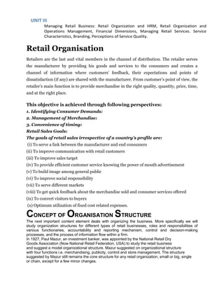 Retail Organisation
Retailers are the last and vital members in the channel of distribution. The retailer serves
the manufacturer by providing his goods and services to the consumers and creates a
channel of information where customers’ feedback, their expectations and points of
dissatisfaction (if any) are shared with the manufacturer. From customer’s point of view, the
retailer’s main function is to provide merchandise in the right quality, quantity, price, time,
and at the right place.
This objective is achieved through following perspectives:
1. Identifying Consumer Demands:
2. Management of Merchandise:
3. Convenience of timing:
Retail Sales Goals:
The goals of retail sales irrespective of a country’s profile are:
(i) To serve a link between the manufacturer and end consumers
(ii) To improve communication with retail customers
(iii) To improve sales target
(iv) To provide efficient customer service knowing the power of mouth advertisement
(v) To build image among general public
(vi) To improve social responsibility
(vii) To serve different markets
(viii) To get quick feedback about the merchandise sold and consumer services offered
(ix) To convert visitors to buyers
(x) Optimum utilization of fixed cost related expenses.
CONCEPT OF ORGANISATION STRUCTURE
The next important content element deals with organizing the business. More specifically we will
study organization structures for different types of retail businesses, roles and responsibilities of
various functionaries, accountability and reporting mechanism, control and decision-making
processes, and the process of information flow within a firm.
In 1927, Paul Mazur, an investment banker, was appointed by the National Retail Dry
Goods Association (Now National Retail Federation, USA) to study the retail business
and suggest a model organizational structure. Mazur suggested on organizational structure
with four functions i.e. merchandising, publicity, control and store management. The structure
suggested by Mazur still remains the core structure for any retail organization, small or big, single
or chain, except for a few minor changes.
 