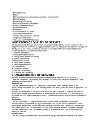 • Marriage Bureau
• Motels
• Maintenance personnel (electrician, plumber, carpenter etc.)
• Movie Theatres
• Pathological laboratories
• Plumbers/Carpenters/Electricians
• Railway Reservation Agents
• Real estate agents
• Restaurants
• STD/ISD Public Call Offices
• Tailor, shoe menders, etc.
• Tent house suppliers and caterers.
• Weight Loss specialists.
• Video cassette/ VCD/DVDs rentals
INDICATORS OF QUALITY OF SERVICE
You have seen that there are enumerable services provided under the service continuum. They
range from customer-controlled to supplier-controlled services. These services cannot be compared
directly one to one, unless you have a comparison indicators. There are eleven indicators on
which these services can be compared or rated.
i. Customer Satisfaction
ii. Variety and depth of service
iii. Saving in time, efforts and money
iv. Safety, maintenance
v. Personalised service
vi. Value added benefits
vii. Learning Opportunities
viii. Entertainment
ix. Emergency support
x. Care and convenience
xi. Guidance and counseling
CHARACTERISTICS OF SERVICES
Services typically have several distinctive characteristics or features from goods retailing.
These are intangibility, perishability, inconsistency, fluctuation and consumer dependent. These
features are detailed below.
INTANGIBILITY
They are generally intangible, i.e., they cannot be sampled, tasted, touched, seen, or felt
before being purchased. You can normally touch and feel goods you want to purchase. But
assistance
provided or maintenance of car is difficult to touch and feel. Evaluation of quality is also difficult.
Some efforts may be done for evaluation of services using the scale given in 24.3 but it may be
highsubjective, and vary from person to person, unless the instrument is administered under expert
guidance.
PERISHABILITY
They are perishable, i.e., they cannot be stored for future sale. For example vacant hotel
accommodation, vacant seats of a flight, not rendered hair cut, etc. cannot be stored for future
consumption. Perishability creates a problem for service retailers; they cannot stock pile services,
like they do with goods. Goods retailers stockpile goods for peak demand. The same cannot be
the case with services. You can see long queues in a hair-cutting saloon on Sunday mornings,
waiting for haircuts.
INCONSISTENCY
They are usually not standardised and inconsistent, though many service retailers have tried to
 