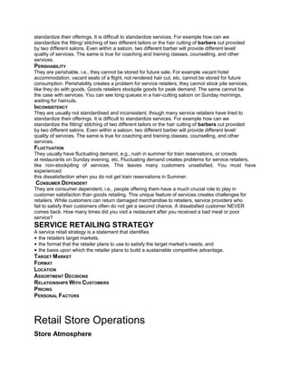standardize their offerings. It is difficult to standardize services. For example how can we
standardize the fitting/ stitching of two different tailors or the hair cutting of barbers cut provided
by two different salons. Even within a saloon, two different barber will provide different level/
quality of services. The same is true for coaching and training classes, counselling, and other
services.
PERISHABILITY
They are perishable, i.e., they cannot be stored for future sale. For example vacant hotel
accommodation, vacant seats of a flight, not rendered hair cut, etc. cannot be stored for future
consumption. Perishability creates a problem for service retailers; they cannot stock pile services,
like they do with goods. Goods retailers stockpile goods for peak demand. The same cannot be
the case with services. You can see long queues in a hair-cutting saloon on Sunday mornings,
waiting for haircuts.
INCONSISTENCY
They are usually not standardised and inconsistent, though many service retailers have tried to
standardize their offerings. It is difficult to standardize services. For example how can we
standardize the fitting/ stitching of two different tailors or the hair cutting of barbers cut provided
by two different salons. Even within a saloon, two different barber will provide different level/
quality of services. The same is true for coaching and training classes, counselling, and other
services.
FLUCTUATION
They usually have fluctuating demand, e.g., rush in summer for train reservations, or crowds
at restaurants on Sunday evening, etc. Fluctuating demand creates problems for service retailers,
like non-stockpiling of services. This leaves many customers unsatisfied. You must have
experienced
this dissatisfaction when you do not get train reservations in Summer.
CONSUMER DEPENDENT
They are consumer dependent, i.e., people offering them have a much crucial role to play in
customer satisfaction than goods retailing. This unique feature of services creates challenges for
retailers. While customers can return damaged merchandise to retailers, service providers who
fail to satisfy their customers often do not get a second chance. A dissatisfied customer NEVER
comes back. How many times did you visit a restaurant after you received a bad meal or poor
service?
SERVICE RETAILING STRATEGY
A service retail strategy is a statement that identifies
• the retailers target markets.
• the format that the retailer plans to use to satisfy the target market’s needs, and
• the basis upon which the retailer plans to build a sustainable competitive advantage.
TARGET MARKET
FORMAT
LOCATION
ASSORTMENT DECISIONS
RELATIONSHIPS WITH CUSTOMERS
PRICING
PERSONAL FACTORS
Retail Store Operations
Store Atmosphere
 