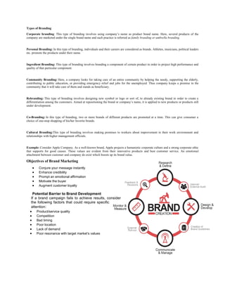 Types of Branding
Corporate branding: This type of branding involves using company’s name as product brand name. Here, several products of the
company are marketed under the single brand name and such practice is referred as family branding or umbrella branding.
Personal Branding: In this type of branding, individuals and their careers are considered as brands. Athletes, musicians, political leaders
etc. promote the products under their name.
Ingredient Branding: This type of branding involves branding a component of certain product in order to project high performance and
quality of that particular component.
Community Branding: Here, a company looks for taking care of an entire community by helping the needy, supporting the elderly,
contributing to public education, or providing emergency relief and jobs for the unemployed. Thus company keeps a promise in the
community that it will take care of them and stands as beneficiary.
Rebranding: This type of branding involves designing new symbol or logo or sort of, to already existing brand in order to create a
differentiation among the customers. Aimed at repositioning the brand or company’s name, it is applied to new products or products still
under development.
Co-Branding: In this type of branding, two or more brands of different products are promoted at a time. This can give consumer a
choice of one-stop shopping of his/her favorite brands.
Cultural Branding:This type of branding involves making promises to workers about improvement in their work environment and
relationships with higher management officials.
Example: Consider Apple Company. As a well-known brand, Apple projects a humanistic corporate culture and a strong corporate ethic
that supports for good causes. These values are evident from their innovative products and best customer service. An emotional
attachment between customer and company do exist which boosts up its brand value.
Objectives of Brand Marketing
 Conjure your message instantly
 Enhance credibility
 Prompt an emotional affirmation
 Motivate the buyer
 Augment customer loyalty
Potential Barrier to Brand Development
If a brand campaign fails to achieve results, consider
the following factors that could require specific
attention:
 Product/service quality
 Competition
 Bad timing
 Poor location
 Lack of demand
 Poor resonance with target market’s values
 