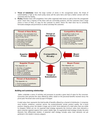 3) Threat of Substitutes: Given the large number of stores in the unorganized sector, the threat of
substitutability is high as the small sundry stores sell the same items and have a better connect with the
customers who live nearby.
4) Rivalry: Retailers faces stiff competition, from other organized retail stores as well as from the unorganized
sector. Given that a majority of the items sold are commodity products, and the customers have a large
choice in front of them, it's easy for the customer to switch. Hence the retail store has to constantly
formulate strategies and promotions to attract and keep the customers.
Building and sustaining relationships
Sellers undertake a series of activities and processes to provide a given level of value for the consumer.
Consumers then perceive the value offered by sellers, based on the perceived benefits received versus the
prices paid. Perceived value varies by type of shopper.
A retail value chain represents the total bundle of benefits offered by a channel of distribution. It comprises
store location, ambience, customer service, the products/brands carried, product quality, the in-stock
position, shipping, prices, the retailer’s image, and so forth. Some elements of a retail value chain are visible
to shoppers. Others are not. An expected retail strategy represents the minimum value chain elements a
given customer segment expects from a given retailer type. An augmented retail strategy includes the extra
elements that differentiate retailers. A potential retail strategy includes value chain elements not yet
perfected in the retailer’s industry category.
 