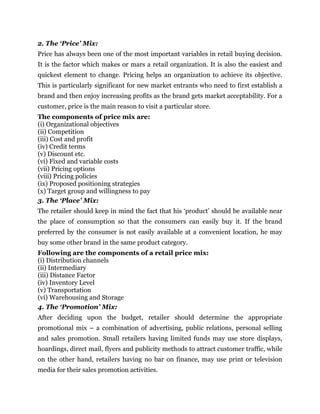 2. The ‘Price’ Mix:
Price has always been one of the most important variables in retail buying decision.
It is the factor which makes or mars a retail organization. It is also the easiest and
quickest element to change. Pricing helps an organization to achieve its objective.
This is particularly significant for new market entrants who need to first establish a
brand and then enjoy increasing profits as the brand gets market acceptability. For a
customer, price is the main reason to visit a particular store.
The components of price mix are:
(i) Organizational objectives
(ii) Competition
(iii) Cost and profit
(iv) Credit terms
(v) Discount etc.
(vi) Fixed and variable costs
(vii) Pricing options
(viii) Pricing policies
(ix) Proposed positioning strategies
(x) Target group and willingness to pay
3. The ‘Place’ Mix:
The retailer should keep in mind the fact that his ‘product’ should be available near
the place of consumption so that the consumers can easily buy it. If the brand
preferred by the consumer is not easily available at a convenient location, he may
buy some other brand in the same product category.
Following are the components of a retail price mix:
(i) Distribution channels
(ii) Intermediary
(iii) Distance Factor
(iv) Inventory Level
(v) Transportation
(vi) Warehousing and Storage
4. The ‘Promotion’ Mix:
After deciding upon the budget, retailer should determine the appropriate
promotional mix – a combination of advertising, public relations, personal selling
and sales promotion. Small retailers having limited funds may use store displays,
hoardings, direct mail, flyers and publicity methods to attract customer traffic, while
on the other hand, retailers having no bar on finance, may use print or television
media for their sales promotion activities.
 