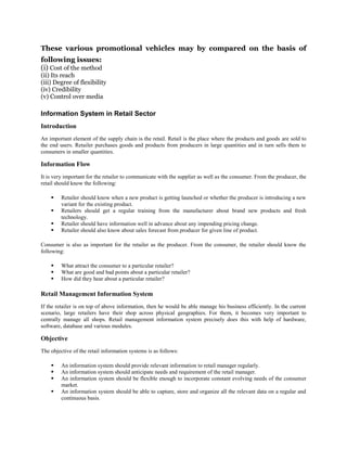 These various promotional vehicles may by compared on the basis of
following issues:
(i) Cost of the method
(ii) Its reach
(iii) Degree of flexibility
(iv) Credibility
(v) Control over media
Information System in Retail Sector
Introduction
An important element of the supply chain is the retail. Retail is the place where the products and goods are sold to
the end users. Retailer purchases goods and products from producers in large quantities and in turn sells them to
consumers in smaller quantities.
Information Flow
It is very important for the retailer to communicate with the supplier as well as the consumer. From the producer, the
retail should know the following:
 Retailer should know when a new product is getting launched or whether the producer is introducing a new
variant for the existing product.
 Retailers should get a regular training from the manufacturer about brand new products and fresh
technology.
 Retailer should have information well in advance about any impending pricing change.
 Retailer should also know about sales forecast from producer for given line of product.
Consumer is also as important for the retailer as the producer. From the consumer, the retailer should know the
following:
 What attract the consumer to a particular retailer?
 What are good and bad points about a particular retailer?
 How did they hear about a particular retailer?
Retail Management Information System
If the retailer is on top of above information, then he would be able manage his business efficiently. In the current
scenario, large retailers have their shop across physical geographies. For them, it becomes very important to
centrally manage all shops. Retail management information system precisely does this with help of hardware,
software, database and various modules.
Objective
The objective of the retail information systems is as follows:
 An information system should provide relevant information to retail manager regularly.
 An information system should anticipate needs and requirement of the retail manager.
 An information system should be flexible enough to incorporate constant evolving needs of the consumer
market.
 An information system should be able to capture, store and organize all the relevant data on a regular and
continuous basis.
 