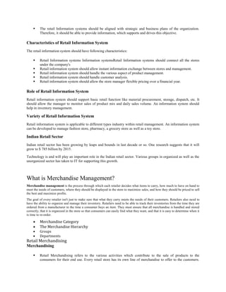  The retail Information systems should be aligned with strategic and business plans of the organization.
Therefore, it should be able to provide information, which supports and drives this objective.
Characteristics of Retail Information System
The retail information system should have following characteristics:
 Retail Information systems Information systemsRetail Information systems should connect all the stores
under the company's
 Retail information system should allow instant information exchange between stores and management.
 Retail information system should handle the various aspect of product management.
 Retail information system should handle customer analysis.
 Retail information system should allow the store manager flexible pricing over a financial year.
Role of Retail Information System
Retail information system should support basic retail function like material procurement, storage, dispatch, etc. It
should allow the manager to monitor sales of product mix and daily sales volume. An information system should
help in inventory management.
Variety of Retail Information System
Retail information system is applicable to different types industry within retail management. An information system
can be developed to manage fashion store, pharmacy, a grocery store as well as a toy store.
Indian Retail Sector
Indian retail sector has been growing by leaps and bounds in last decade or so. One research suggests that it will
grow to $ 785 billion by 2015.
Technology is and will play an important role in the Indian retail sector. Various groups in organized as well as the
unorganized sector has taken to IT for supporting this growth.
What is Merchandise Management?
Merchandise management is the process through which each retailer decides what items to carry, how much to have on hand to
meet the needs of customers, where they should be displayed in the store to maximize sales, and how they should be priced to sell
the best and maximize profits.
The goal of every retailer isn't just to make sure that what they carry meets the needs of their customers. Retailers also need to
have the ability to organize and manage their inventory. Retailers need to be able to track their inventories from the time they are
ordered from a manufacturer to the time a consumer buys an item. They must ensure that all merchandise is handled and stored
correctly, that it is organized in the store so that consumers can easily find what they want, and that it is easy to determine when it
is time to re-order.
 Merchandise Category
 The Merchandise Hierarchy
 Groups
 Departments
Retail Merchandising
Merchandising
 Retail Merchandising refers to the various activities which contribute to the sale of products to the
consumers for their end use. Every retail store has its own line of merchandise to offer to the customers.
 