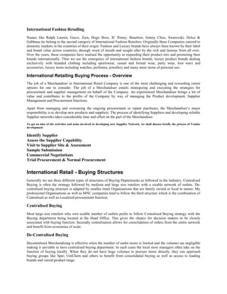 International Fashion Retailing
Names like Ralph Lauren, Gucci, Zara, Hugo Boss, JC Penny, Benetton, Jimmy Choo, Swarovski, Dolce &
Gabbana etc belong to the second category of International Fashion Retailers. Originally these Companies catered to
domestic markets in the countries of their origin. Fashion and Luxury brands have always been known by their label
and brand value across countries, through word of mouth and sought after by the rich and famous from all over.
Over the years, these companies have realised the opportunity in expanding their product mix and promoting their
brands internationally. Thus we see the emergence of international fashion brands, luxury product brands dealing
exclusively with branded clothing including sportswear, casual and formal wear, party wear, foot ware and
accessories, luxury items including watches, perfumes, jewellery and many more items of personal use..
International Retailing Buying Process - Overview
The job of a Merchandiser in International Retail Company is one of the most challenging and rewarding career
options for one to consider. The job of a Merchandiser entails strategizing and executing the strategies for
procurement and supplier management on behalf of the Company. An experienced Merchandiser brings a lot of
value and contributes to the profits of the Company by way of managing the Product development, Supplier
Management and Procurement functions.
Apart from managing and overseeing the ongoing procurement or repeat purchases, the Merchandiser’s major
responsibility is to develop new products and suppliers. The process of identifying Suppliers and developing reliable
Supplier networks takes considerable time and effort on the part of the Merchandiser.
To get an idea of the activities and tasks involved in developing new Supplier Network, we shall discuss briefly the process of Vendor
development.
Identify Supplier
Assess the Supplier Capability
Visit to Supplier Site & Assessment
Sample Submission
Commercial Negotiations.
Trial Procurement & Normal Procurement
International Retail - Buying Structures
Generally we see three different types of structures of Buying Departments as followed in the Industry. Centralised
Buying is often the strategy followed by medium and large size retailers with a sizable network of outlets. De-
centralised buying structure is adapted by smaller retail Organisations that are family owned or local in nature. My
professional Organisations as well as MNC companies tend to follow the third structure which is the combination of
Centralised as well as Localised procurement function.
Centralised Buying
Most large size retailers who own sizable number of outlets prefer to follow Centralised Buying strategy with the
Buying department being located at the Head Office. This gives the chance for decision makers to be closely
associated with buying function. Secondly centralisation allows for consolidation of orders from the entire network
and benefit from economies of scale.
De-Centralised Buying
Decentralised Merchandising is effective when the number of outlet stores is limited and the volumes are negligible
making it unviable to have centralised buying department. In such cases the local store managers often take on the
function of buying locally. When they do not have huge volumes to procure items directly, they can approach
buying groups like Spar, UniChem and others to benefit from consolidated buying as well as access to leading
brands and varied product range.
 